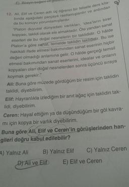 E) Bireyin beğeni ve
12. Ali, Elif ve Ceren adlı üç öğrenci bir felsefe ders kita-
binda aşağıdaki parçaya rastlamışlardır ve ardından
da bu konuyu yorumlamışlardır.
"Platon duyusal dünyadaki varlıkları, 'idea'ların birer
kopyası, taklidi olarak ele almaktadır. Öte yandan sanat
eserleri de bu doğal nesnelerin bir taklididir. O hâlde
Platon'a göre sanat, temelde taklidin taklididir. Bu ise
hakikati ifade etmesi bakımından sanat eserinin hiçbir
değeri olmadığı anlamına gelir. O hâlde gerçeği temsil
etmesi bakımından sanat eserlerini, idealar ve onların
kopyaları olan doğal nesnelerden sonra üçüncü sıraya
koymak gerekir."
Ali: Buna göre müzede gördüğüm bir resim için taklidin
taklidi, diyebilirim.
Elif: Hayranlıkla izlediğim bir anıt ağaç için taklidin tak-
lidi, diyebilirim.
Ceren: Hayal ettiğim ya da düşündüğüm bir göl kavra-
mi için kopya bir varlık diyebilirim.
Buna göre Ali, Elif ve Ceren'in görüşlerinden han-
gileri doğru kabul edilebilir?
4) Yalnız Ali B) Yalnız Elif C) Yalnız Ceren
D) Ali ve Elif E) Elif ve Ceren