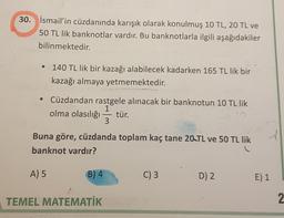 30. İsmail'in cüzdanında karışık olarak konulmuş 10 TL, 20 TL ve
50 TL lik banknotlar vardır. Bu banknotlarla ilgili aşağıdakiler
bilinmektedir.
• 140 TL lik bir kazağı alabilecek kadarken 165 TL lik bir
kazağı almaya yetmemektedir.
• Cüzdandan rastgele alınacak bir banknotun 10 TL lik
1
olma olasılığı tür.
3
Buna göre, cüzdanda toplam kaç tane 20 TL ve 50 TL lik
banknot vardır?
A) 5
B) 4
C) 3
D) 2.
E) 1
TEMEL MATEMATİK
2
