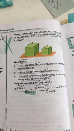 Sow
7 de
kolden
at
comb hp
Katı Basıncı-1
7.
Kütleleri eşit boyutları şekildeki gibi K ve L küpleri yala
ve sert zeminden alınıp bir süngerin üstüne ayri ay
yer
e P
1. Sivi
konuluyor.
K
II.
ya
A
inin
Giş-
Buna göre;
I. K ve L küplerinin süngere uyguladıkları kuvvetle
eşit büyüklüktedir.
II. Küplerin süngeri esnetme miktarları eşittir.
III. L küresinin süngere uyguladığı basınç K'nin sünge
re uyguladığı basınçtan büyüktür.
yargılarından hangileri
doğrudur?
A) Yalnız (B) Yalnız II C) Yalnız III
D) I ve II
E) I ve 111
2
YAYIN DENİZİ
bir
denge