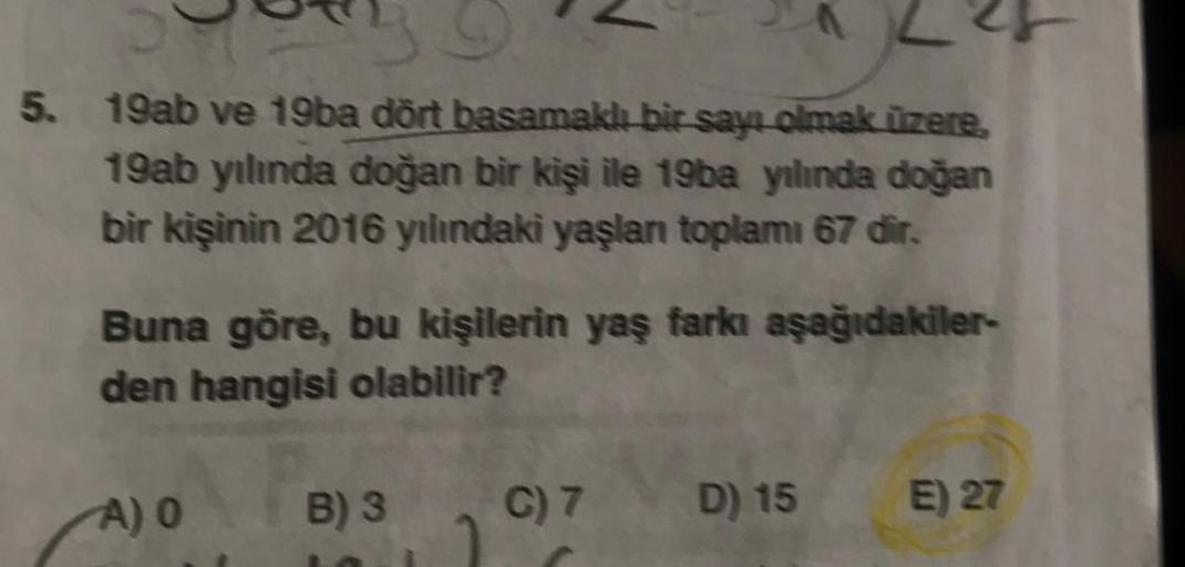 5. 19ab ve 19ba dört basamaklı bir sayı olmak üzere
19ab yılında doğan bir kişi ile 19ba yılında doğan
bir kişinin 2016 yılındaki yaşlan toplamı 67 dir.
Buna göre, bu kişilerin yaş farkı aşağıdakiler-
den hangisi olabilir?
A) O
B) 3
C) 7
D) 15
E) 27