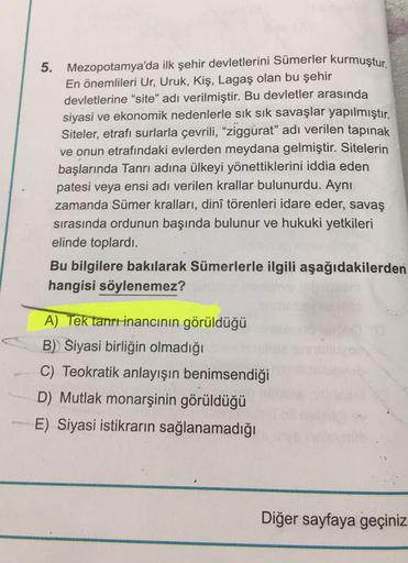 5.
Mezopotamya'da ilk şehir devletlerini Sümerler kurmuştur.
En önemlileri Ur, Uruk, Kiş, Lagaş olan bu şehir
devletlerine "site" adı verilmiştir. Bu devletler arasında
siyasi ve ekonomik nedenlerle sık sık savaşlar yapılmıştır.
Siteler, etrafı surlarla çe