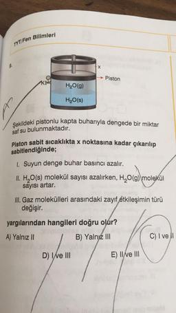 TYT/Fen Bilimleri
X
Piston
KA
H2O(9)
H2O(s)
Şekildeki pistonlu kapta buharıyla dengede bir miktar
saf su bulunmaktadır.
Piston sabit sıcaklıkta x noktasına kadar çıkarılıp
sabitlendiğinde;
1. Suyun denge buhar basıncı azalır.
II. H2O(s) molekül sayısı azalırken, H20(g) molekül
sayısı artar.
III. Gaz molekülleri arasındaki zayif etkileşimin türü
değişir.
yargılarından hangileri doğru olur?
A) Yalnız II
B) Yalnız III
C) I ve 1
D) I e III
E) II ve III
