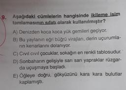 9 9. Aşağıdaki cümlelerin hangisinde ikileme isim
tamlamasının sıfatı olarak kullanılmıştır?
A) Denizden koca koca yük gemileri geçiyor.
B) Bu yaylanın eğri büğrü virajlari, derin uçurumla-
rin kenarlarını dolanıyor.
C) Civil civil çocuklar, sokağın en renkli tablosudur.
D) Sonbaharın gelişiyle sarı sarı yapraklar rüzgar-
da uçuşmaya başladı.
E) Öğleye doğru, gökyüzünü kara kara bulutlar
kaplamıştı.
