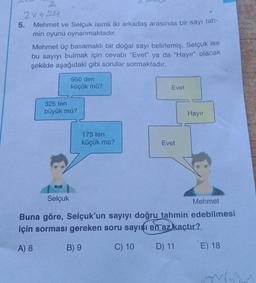 2
2x+212
5. Mehmet ve Selçuk isimli iki arkadaş arasında bir sayı tah-
min oyunu oynanmaktadır.
Mehmet üç basamaklı bir doğal sayı belirlemiş, Selçuk ise
bu sayıyı bulmak için cevabı "Evet" ya da "Hayır" olacak
şekilde aşağıdaki gibi sorular sormaktadır.
950 den
küçük mü?
Evet
325 ten
büyük mü?
Hayır
175 ten
küçük mü?
Evet
Selçuk
Mehmet
Buna göre, Selçuk'un sayıyı doğru tahmin edebilmesi
için sorması gereken soru sayısı en az kaçtır?
A) 8
B) 9
C) 10
D) 11
E) 18
