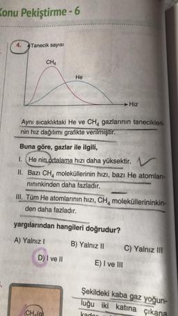 Konu Pekiştirme - 6
4.
Tanecik sayısı
CH4
He
→ Hız
Aynı sıcaklıktaki He ve CH4 gazlarının tanecikleri-
nin hız dağılımı grafikte verilmiştir.
Buna göre, gazlar ile ilgili,
1. He nin
ortalama hızı daha yüksektir. V
II. Bazı CH, moleküllerinin hızı, bazı He atomlari-
nininkinden daha fazladır.
III. Tüm He atomlarının hızı, CH, moleküllerininkin-
den daha fazladır.
yargılarından hangileri doğrudur?
A) Yalnız !
B) Yalnız 10
C) Yalnız III
D) I ve II
E) I ve III
Şekildeki kaba gaz yoğun-
luğu iki katına çıkana
CHO
kador
