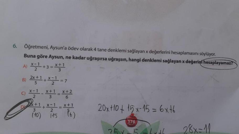 6. Öğretmeni, Aysun'a ödev olarak 4 tane denklemi sağlayan x değerlerini hesaplamasını söylüyor.
Buna göre Aysun, ne kadar uğraşırsa uğraşsın, hangi denklemi sağlayan x değerini hesaplayamaz!
A) *7 +3 =
x + 1
B) 2x+1+1 =7
X-1
3
5
2
X-1
2
X+ 1
3
x + 2
6
x +