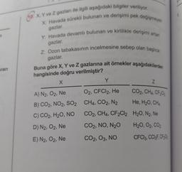 (10. X, Y ve Z gazları ile ilgili aşağıdaki bilgiler veriliyor.
X: Havada sürekli bulunan ve derişimi pek değişmeyen
gazlar
Y: Havada devamlı bulunan ve kirlilikle derişimi artan
gazlar.
Z: Ozon tabakasının incelmesine sebep olan başlıca
gazlar
aran
Buna göre X, Y ve Z gazlarına ait örnekler aşağıdakilerden
hangisinde doğru verilmiştir?
x
Y
Z
CO2, CH4, CF2C
He, H20, CHA
A) N2, O2, Ne O2, CFCl2, He
B) CO2, NO2, SO2 CH4, CO2, N2
,
C) CO2, H2O, NO
CO2, CH4, CF2Cl2 H20, N2, Ne
D) N2, O2, Ne CO2, NO, N20 H20, O2, CO2
E) N2, O2, Ne CO2, O3, NO CFCl3, CC13F, CFC