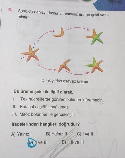 4. Aşağıda denizyıldızına ait eşeysiz üreme şekli veril-
miştir.
x x
*
Denizyıldızı eşeysiz üreme
Bu üreme şekli ile ilgili olarak,
1. Tek hücrelilerde görülen bölünerek üremedir.
II. Kalıtsal çeşitlilik sağlamaz.
III. Mitoz bölünme ile gerçekleşir.
ifadel