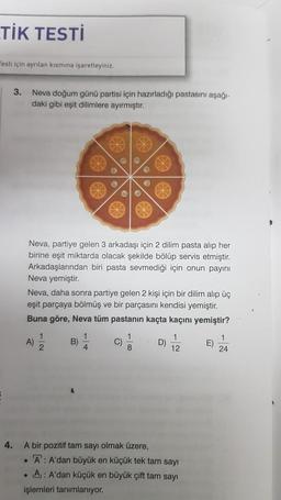 TİK TESTİ
Testi için ayrılan kısmına işaretleyiniz.
3.
Neva doğum günü partisi için hazırladığı pastasını aşağı-
daki gibi eşit dilimlere ayırmıştır.
Neva, partiye gelen 3 arkadaşı için 2 dilim pasta alıp her
birine eşit miktarda olacak şekilde bölüp servis etmiştir.
Arkadaşlarından biri pasta sevmediği için onun payını
Neva yemiştir.
Neva, daha sonra partiye gelen 2 kişi için bir dilim alıp üç
eşit parçaya bölmüş ve bir parçasını kendisi yemiştir.
Buna göre, Neva tüm pastanın kaçta kaçını yemiştir?
A)
1
2
B)
1
4
C)
1
8
D)
1
12
E)
1
24
4.
.
A bir pozitif tam sayı olmak üzere,
A: A'dan büyük en küçük tek tam sayı
• A: A'dan küçük en büyük çift tam sayı
işlemleri tanımlanıyor.