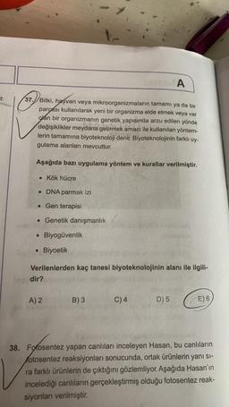 A
Tr.
37.) Bitki, hayvan veya mikroorganizmaların tamamı ya da bir
parçası kullanılarak yeni bir organizma elde etmek veya var
olan bir organizmanın genetik yapısında arzu edilen yönde
değişiklikler meydana getirmek amacı ile kullanılan yöntem-
lerin tamamına biyoteknoloji denir. Biyoteknolojinin farklı uy-
gulama alanları mevcuttur.
Aşağıda bazı uygulama yöntem ve kurallar verilmiştir.
• Kök hücre
• DNA parmak izi
• Gen terapisi
. Genetik danışmanlık
Biyogüvenlik
O
Biyoetik
Verilenlerden kaç tanesi biyoteknolojinin alanı ile ilgili-
dir?
A) 2
B) 3
C) 4
D) 5
E) 6
38. Fotosentez yapan canlıları inceleyen Hasan, bu canlıların
fotosentez reaksiyonları sonucunda, ortak ürünlerin yanı sı-
ra farklı ürünlerin de çıktığını gözlemliyor. Aşağıda Hasan'ın
incelediği canlıların gerçekleştirmiş olduğu fotosentez reak-
siyonları verilmiştir
.
