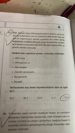 A
Tr.
37.) Bitki, hayvan veya mikroorganizmaların tamamı ya da bir
parçası kullanılarak yeni bir organizma elde etmek veya var
olan bir organizmanın genetik yapısında arzu edilen yönde
değişiklikler meydana getirmek amacı ile kullanılan yöntem-
lerin tamamına biyoteknoloji denir. Biyoteknolojinin farklı uy-
gulama alanları mevcuttur.
Aşağıda bazı uygulama yöntem ve kurallar verilmiştir.
• Kök hücre
• DNA parmak izi
• Gen terapisi
. Genetik danışmanlık
Biyogüvenlik
O
Biyoetik
Verilenlerden kaç tanesi biyoteknolojinin alanı ile ilgili-
dir?
A) 2
B) 3
C) 4
D) 5
E) 6
38. Fotosentez yapan canlıları inceleyen Hasan, bu canlıların
fotosentez reaksiyonları sonucunda, ortak ürünlerin yanı sı-
ra farklı ürünlerin de çıktığını gözlemliyor. Aşağıda Hasan'ın
incelediği canlıların gerçekleştirmiş olduğu fotosentez reak-
siyonları verilmiştir
.
