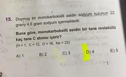220
15. Doymuş bir monokarboksilli asidin sodyum tuzunun 22
gramı 4,6 gram sodyum içermektedir.
ub
Buna göre, monokarboksilli asidin bir tane molekülü
kaç tane C atomu içerir?
Caben abon
(H = 1, C = 12, O = 16, Na = 23)
D
D) 4
E) 5
C) 3
A) 1
B) 2
24
2