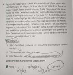 4. İşgal yıllarında İngiliz Yüksek Komiseri olarak görev yapan Ami-
ral Calthorpe, 14 Mayıs 1919 sabahı, İzmir Valisi İzzet Bey'e bir
nota vererek İzmir istihkamlarının, Paris Konferansı'nda alınan
karar ile İtilaf Devletleri tarafından işgal edileceğini bildirmiştir.
Amiral Calthorpe daha sonra Ege'deki 17. Kolordu'da görevli
olan Ali Nadir Paşa'ya ikinci bir nota vermiş ve İzmir'in müttefik-
ler adına Yunan kuvvetleri tarafından işgal edileceğini belirtmiştir.
Calthorpe vermiş olduğu notada ayrıca bütün Türk askerlerinin
kışlalarda bulundurulması, işgalden sonra Yunan kumandanlari-
nin isteklerine göre hareket edilmesi gerektiğini dile getirmiş ve
İtilaf Devletlerinin donanmalarının da Türkler tarafından dikkate
alınması gerektiğini belirtmiştir.
Bu bilgiyle,
1. İtilaf Devletleri, yıldırma ve korkutma politikasıyla hareket
etmiştir.
II. Türklerde ulusal bilinç artmıştır
III. İtilaf Devletleri, sansür uygulamasına başvurmuştur.
yargılarından hangilerine ulaşılabilir?
Yalnız!
C) I ve III
B) Yalnız II
E) I, II ve III
D) Il ve III