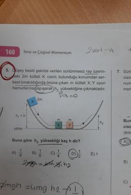 160
itme ve Çizgisel Momentum
2 vort - Ve
7. Sürt
cisin
5. Düşey kesiti şekilde verilen sürtünmesiz ray üzerin-
deki 2m kütleli k cismi, bulunduğu konumdan ser-
best bırakıldığında önüne çıkan m kütleli X, Y oyun
hamurlarına yapışarak ha yüksekliğine çıkmaktadır.
Pill=0
2m
num
mer
K
h = h
m
m
Bun
hz
X
Y
cisi
yatay
(Bölr
Buna göre h, yüksekliği kaç h dir?
A)
A)
1
8
B)
C
c)
1
4
1
D)
2
E) 1
B)
2nigh=dannigiha
B)
C)
/ngh zung. h2 t !