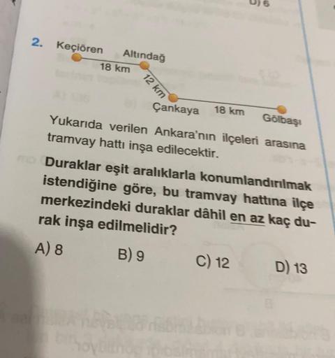 2. Keçiören Altındağ
18 km
12 km
Çankaya
18 km
Gölbaşı
Yukarıda verilen Ankara'nın ilçeleri arasına
tramvay hattı inşa edilecektir.
Duraklar eşit aralıklarla konumlandırılmak
istendiğine göre, bu tramvay hattına ilçe
merkezindeki duraklar dâhil en az kaç d