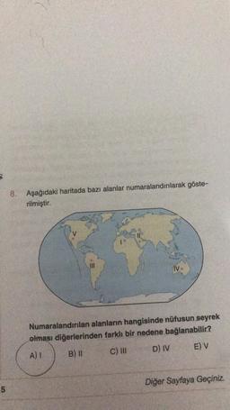 8. Aşağıdaki haritada bazı alanlar numaralandırılarak göste-
rilmiştir.
IV.
Numaralandırılan alanların hangisinde nüfusun seyrek
olması diğerlerinden farklı bir nedene bağlanabilir?
D) IV
E) V
C) III
B) 11
A) 1
Diğer Sayfaya Geçiniz.
5
