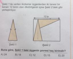Şekil 1'de verilen ikizkenar üçgenlerden iki tanesi bir
kenarı 12 birim olan dikdörtgenin içine Şekil 2'deki gibi
yerleştiriliyor.
12 br
Şekil 1
Şekil 2
Buna göre, Şekil 1'deki üçgenin çevresi kaç birimdir?
A) 24
B) 18
C) 12
D) 15
E) 20