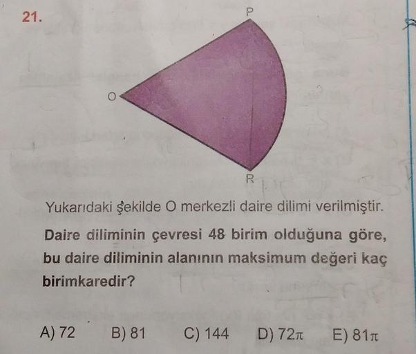 21.
R
Yukarıdaki şekilde O merkezli daire dilimi verilmiştir.
Daire diliminin çevresi 48 birim olduğuna göre,
bu daire diliminin alanının maksimum değeri kaç
birimkaredir?
A) 72 B) 81
C) 144
D) 721 E) 8111
