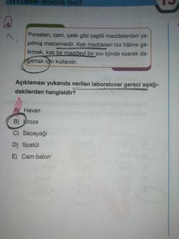 II (emel Yeterlilik Testi)
1
Porselen, cam, çelik gibi çeşitli maddelerden ya-
pılmış malzemedir. Katı maddeleri toz hâline ge-
tirmek, katı bir maddevi bir sivi içinde ezerek da-
ğıtmak için kullanılır.
Açıklaması yukarıda verilen laboratuvar gereci aşağı-
dakilerden hangisidir?
A) Havan
B) Kroze
Sacayağı
D) Spatul
E) Cam balon
ol