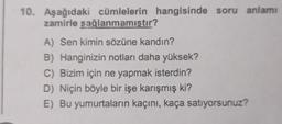 10. Aşağıdaki cümlelerin hangisinde soru anlamı
zamirle sağlanmamıştır?
A) Sen kimin sözüne kandın?
B) Hanginizin notları daha yüksek?
C) Bizim için ne yapmak isterdin?
D) Niçin böyle bir işe karışmış ki?
E) Bu yumurtaların kaçını, kaça satıyorsunuz?