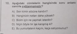 10. Aşağıdaki cümlelerin hangisinde soru anlamı
zamirle sağlanmamıştır?
A) Sen kimin sözüne kandın?
B) Hanginizin notları daha yüksek?
C) Bizim için ne yapmak isterdin?
D) Niçin böyle bir işe karışmış ki?
E) Bu yumurtaların kaçını, kaça satıyorsunuz?
