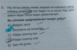 8. Hiç kimse bilimin merak, heyecan ve coşkusunu geniş
kitlelere aktarmada Carl Sagan ve az sayıda diğer bilim
adamı kadar büyük başarı göstermemiştir.
Bu cümlede aşağıdakilerden hangisi yoktur?
A) Belgisiz zamir
B) Zincirleme ad tamlaması
C) Fiilden türemiş isim
D Fiilden türemiş sifat
E) İsim-fiil grubu
