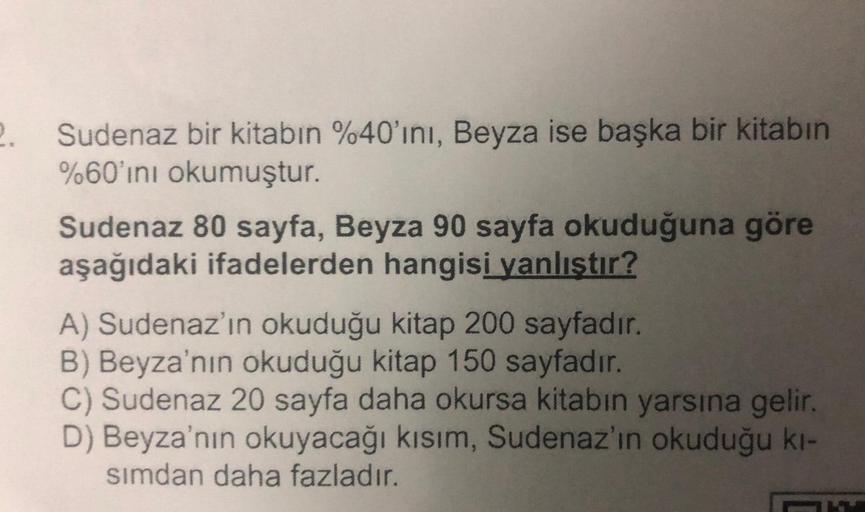 2.
Sudenaz bir kitabın %40'ını, Beyza ise başka bir kitabın
%60'ını okumuştur.
Sudenaz 80 sayfa, Beyza 90 sayfa okuduğuna göre
aşağıdaki ifadelerden hangisi yanlıştır?
A) Sudenaz'ın okuduğu kitap 200 sayfadır.
B) Beyza'nın okuduğu kitap 150 sayfadır.
C) Su