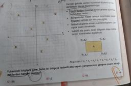 G
A
Yandaki şekilde verilen koordinat düzlemi bir he-
def tahtası olarak düzenlenmiştir.
Hedef tahtası üzerinde birim karelere ayrılmis
kutucuklar vardır.
Yarışmacılar, hedef tahtası üzerindeki taralı
bölgeleri vurmak için atış yapıyorlar.
Isabetli atışlarda alınan puanların toplamı, ya-
rışma puanı olmaktadır.
Isabetli atış puanı, taralı bölgenin köşe nokta-
larının koordinatları toplamıdır.
D
10
X
F
(x, y)
(X, Y₃)
B
E
(x,y)
Atış puanı = x, + x2 + x3 + x + y + y2 + y2 + y4
Yukarıdaki bilgilere göre, farklı iki bölgeye isabetli atış yapan yarışmacının yarışma puanı aşağı-
dakilerden hangisi olamaz?
D) 44
C) 16
B) 12
A-36
138