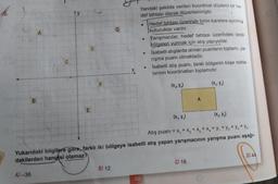 G
A
Yandaki şekilde verilen koordinat düzlemi bir he-
def tahtası olarak düzenlenmiştir.
Hedef tahtası üzerinde birim karelere ayrılmis
kutucuklar vardır.
Yarışmacılar, hedef tahtası üzerindeki taralı
bölgeleri vurmak için atış yapıyorlar.
Isabetli atışlarda alınan puanların toplamı, ya-
rışma puanı olmaktadır.
Isabetli atış puanı, taralı bölgenin köşe nokta-
larının koordinatları toplamıdır.
D
10
X
F
(x, y)
(X, Y₃)
B
E
(x,y)
Atış puanı = x, + x2 + x3 + x + y + y2 + y2 + y4
Yukarıdaki bilgilere göre, farklı iki bölgeye isabetli atış yapan yarışmacının yarışma puanı aşağı-
dakilerden hangisi olamaz?
D) 44
C) 16
B) 12
A-36
138
