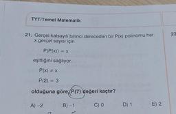 TYT/Temel Matematik
23
21. Gerçel katsayılı birinci dereceden bir P(x) polinomu her
x gerçel sayısı için
P(P(x)) = x
eşitliğini sağlıyor.
P(x) = x
P(2) = 3
=
olduğuna göre, P(7) değeri kaçtır?
A) -2
B) -1
CO
D) 1
E) 2