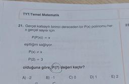 TYT/Temel Matematik
23
21. Gerçel katsayılı birinci dereceden bir P(x) polinomu her
x gerçel sayısı için
P(P(x)) = x
eşitliğini sağlıyor.
P(x) = x
P(2) = 3
=
olduğuna göre, P(7) değeri kaçtır?
A) -2
B) -1
CO
D) 1
E) 2
