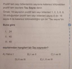 Pozitif tam sayı bölenlerinin sayısına kalansız bölünebilen
pozitif tam sayılara Tau Sayısı denir.
Örnek: 18 sayısının pozitif tam sayı bölenleri 1, 2, 3, 6, 9,
18 olduğundan pozitif tam sayı bölenleri sayısı 6 dır. 18
sayısı 6 ile kalansız bölünebildiğini için bir "Tau sayısı"dır.
Buna göre
1. 24
IL 40
III. 48
sayılarından hangileri bir Tau sayısıdır?
A) Yalnız!
B) I ve II
C) I ve III
D) Il ve III
E) I, II ve III