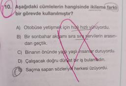 10. Aşağıdaki cümlelerin hangisinde ikileme farklı
bir görevde kullanılmıştır?
A) Otobüse yetişmek için hızlı hızlı yürüyordu.
B) Bir sonbahar akşamı sıra sıra servilerin arasın-
dan geçtik.
C) Binanın önünde yaşlı yaşlı insanlar duruyordu.
D) Çalışacak doğru dür ist bir iş bulamadın.
D) Saçma sapan sözleriyle herkesi üzüyordu.