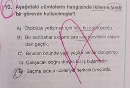 10. Aşağıdaki cümlelerin hangisinde ikileme farklı
bir görevde kullanılmıştır?
A) Otobüse yetişmek için hızlı hızlı yürüyordu.
B) Bir sonbahar akşamı sıra sıra servilerin arasın-
dan geçtik.
C) Binanın önünde yaşlı yaşlı insanlar duruyordu.
D) Çalışacak doğru dür ist bir iş bulamadın.
D) Saçma sapan sözleriyle herkesi üzüyordu.
