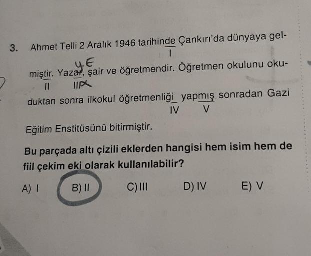 3. Ahmet Telli 2 Aralık 1946 tarihinde Çankırı'da dünyaya gel-
1
YE
miştir. Yazar, şair ve öğretmendir. Öğretmen okulunu oku-
2
II TIP
duktan sonra ilkokul öğretmenliği yapmış sonradan Gazi
IV
V
Eğitim Enstitüsünü bitirmiştir.
Bu parçada altı çizili eklerd