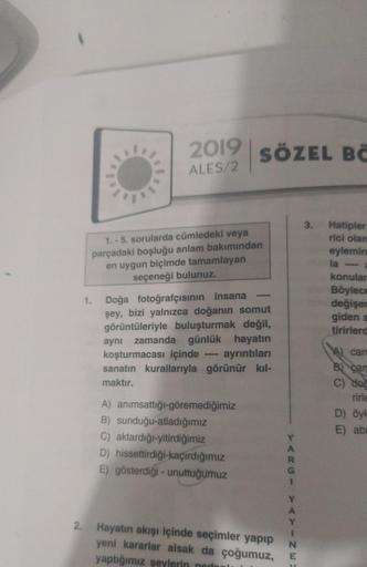 2019 SÖZEL BC
ALES/2
3.
1. - 5. sorularda cümledeki veya
parçadaki boşluğu anlam bakımından
en uygun biçimde tamamlayan
seçeneği bulunuz.
Hatipler
rici olan
eylemin
la
konular
Böylece
değişer
giden s
tirirler
1.
Doğa fotoğrafçısının insana
şey, bizi yalnız