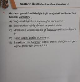 HOCA
Gazların Özellikleri ve Gaz Yasalari - I
1.
Gazların genel özellikleriyle ilgili aşağıdaki verilenlerden
hangisi yanlıştır?
A) Yoğunluklar katı ve sıvılara göre daha azdır.
B) Bulundukları kabil bacmini ve şeklini alırlar.
C) Molekülleri yüksek basınç ve düşük sıcaklıkta sıvılaşabi-
lir.
D) Bütün gazlar çözelti oluştururlar.
E) Sıcaklıkları ile hacimleri doğru orantılı olduğundan gen-
leşme gazlar için ayırt edicidir.