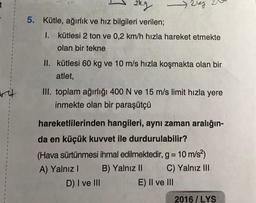 2kg
Rreg
5. Kütle, ağırlık ve hız bilgileri verilen;
1. kütlesi 2 ton ve 0,2 km/h hızla hareket etmekte
olan bir tekne
II. kütlesi 60 kg ve 10 m/s hızla koşmakta olan bir
atlet,
III. toplam ağırlığı 400 N ve 15 m/s limit hızla yere
inmekte olan bir paraşütçü
va
hareketlilerinden hangileri, aynı zaman aralığın-
da en küçük kuvvet ile durdurulabilir?
(Hava sürtünmesi ihmal edilmektedir, g = 10 m/s2)
A) Yalnız B) Yalnız II C) Yalnız III
D) I ve III
E) II ve III
=
2016/LYS