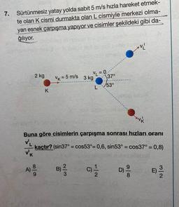 7.
Sürtünmesiz yatay yolda sabit 5 m/s hızla hareket etmek-
te olan K cismi durmakta olan L cismiyle merkezi olma-
yan esnek çarpışma yapıyor ve cisimler şekildeki gibi da-
ğılıyor.
AV
=0
2 kg
VR = 5 m/s
3 kg
137°
153°
K
AVK
Buna göre cisimlerin çarpışma sonrası hızları oranı
v
kaçtır? (sin37° = cos53°= 0,6, sin53° = cos37° = 0,8)
vk
A)
A)
000
B)
)
WlN
C)
or
D)
DOM
E)
a
8