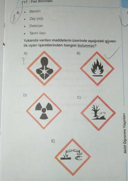 TYT/Fen Bilimleri
8.
Benzin
Zaç yağı
• Deterjan
• Tarım ilacı
Yukarıda verilen maddelerin üzerinde aşağıdaki güven-
lik uyarı işaretlerinden hangisi bulunmaz?
A)
B)
2
D)
C)
*
Aktif Öğrenme Yayınları
E)