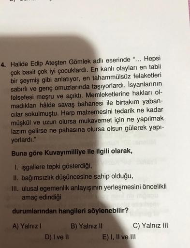 s
4. Halide Edip Ateşten Gömlek adlı eserinde “... Hepsi
çok basit çok iyi çocuklardı. En kanlı olayları en tabii
bir şeymiş gibi anlatıyor, en tahammülsüz felaketleri
sabırlı ve genç omuzlarında taşıyorlardı. İsyanlarının
felsefesi meşru ve açıktı. Memlek