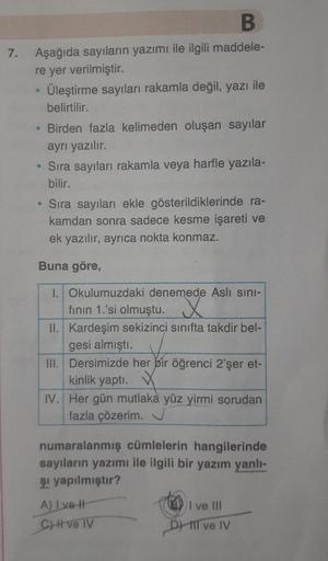 7.
B
Aşağıda sayılann yazımı ile ilgili maddele-
re yer verilmiştir.
Üleştirme sayıları rakamla değil, yazı ile
belirtilir.
• Birden fazla kelimeden oluşan sayılar
ayrı yazılır.
• Sıra sayıları rakamla veya harfle yazıla-
bilir.
• Sıra sayıları ekle göster