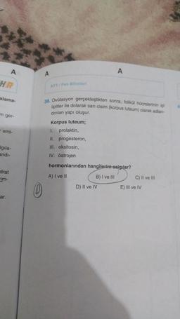 A
A
A
AVT/Fen Bilimleri
klama-
38. Ovülasyon gerçekleştikten sonra, folikül hücrelerinin içi
lipitler ile dolarak sari cisim (korpus luteum) olarak adlan-
dırılan yapı oluşur.
m ger-
emi-
Korpus luteum;
I. prolaktin,
II. progesteron,
III. oksitosin,
IV. östrojen
Igila-
andi-
hormonlarından hangilerini salgılar?
drat
cim-
A) I ve II
B) I ve III
C) II ve III
D) II ve IV
0
E) III ve IV
ar.