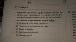 B.
B
TYT / TÜRKÇE
13. (1) Ç
aras
11. Antibiyotikler, bakterilere karşı çok güçlü bir silah olsa da
bunların uzun süreli, abartılı veya yanlış kullanımı bizi
antibiyotik direnci adı verilen bir olguyla karşılaştırabilir.
Bu cümlede aşağıdakilerden hangisi yoktur?
A) Birden çok zarfla nitelenmiş fiilimsi
B) Yönelme durumuyla kullanılan edat
C) Birden çok bağlaç
D) Belirtisiz ad tamlaması
E) Birleşik yapılı fiil
reng
relet
vere
doğ
kala
Bu
sor
riln
A)