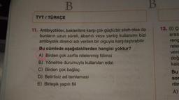 B.
B
TYT / TÜRKÇE
13. (1) Ç
aras
11. Antibiyotikler, bakterilere karşı çok güçlü bir silah olsa da
bunların uzun süreli, abartılı veya yanlış kullanımı bizi
antibiyotik direnci adı verilen bir olguyla karşılaştırabilir.
Bu cümlede aşağıdakilerden hangisi yoktur?
A) Birden çok zarfla nitelenmiş fiilimsi
B) Yönelme durumuyla kullanılan edat
C) Birden çok bağlaç
D) Belirtisiz ad tamlaması
E) Birleşik yapılı fiil
reng
relet
vere
doğ
kala
Bu
sor
riln
A)
