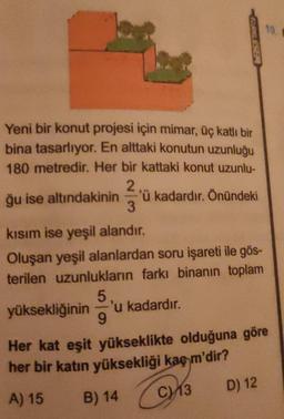 10.
SELESBE
Yeni bir konut projesi için mimar, üç katlı bir
bina tasarlıyor. En alttaki konutun uzunluğu
180 metredir. Her bir kattaki konut uzunlu-
2
ğu ise altındakinin 'ü kadardır. Önündeki
3
kısım ise yeşil alandır.
Oluşan yeşil alanlardan soru işareti ile gös-
terilen uzunlukların farkı binanın toplam
5
yüksekliğinin 'u kadardır.
9
Her kat eşit yükseklikte olduğuna göre
her bir katin yüksekliği kaç m'dir?
D) 12
C13
A) 15
B) 14
C