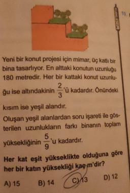 10.
SELESBE
Yeni bir konut projesi için mimar, üç katlı bir
bina tasarlıyor. En alttaki konutun uzunluğu
180 metredir. Her bir kattaki konut uzunlu-
2
ğu ise altındakinin 'ü kadardır. Önündeki
3
kısım ise yeşil alandır.
Oluşan yeşil alanlardan soru işareti ile gös-
terilen uzunlukların farkı binanın toplam
5
yüksekliğinin 'u kadardır.
9
Her kat eşit yükseklikte olduğuna göre
her bir katin yüksekliği kaç m'dir?
D) 12
C13
A) 15
B) 14
C
