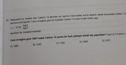 21. Radyoaktif bir madde olan Carbon 14 atomları bir canlının ölümünden sonra düzenli olarak bozunarak Carbon 12
atomuna dönüşürler. Canlı örneğine göre bir fosildeki Carbon 14 oranı A olan fosilin yaşı
log A
log 2
denklemi ile modellenmektedir.
y=-5730
Canlı örneğine göre %80'i kadar Carbon 14 içeren bir fosil yaklaşık olarak kaç yaşındadır? (log 2'yi 0,3 alınız.)
E) 1910
C) 1330
D) 1640
B) 1245
A) 1085
