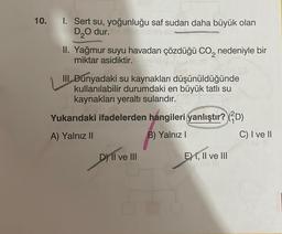 10. I. Sert su, yoğunluğu saf sudan daha büyük olan
D 0 dur.
II. Yağmur suyu havadan çözdüğü co, nedeniyle bir
miktar asidiktir.
III. Dünyadaki su kaynakları düşünüldüğünde
kullanılabilir durumdaki en büyük tatlı su
kaynakları yeraltı sularıdır.
Yukarıdaki ifadelerden hangileri yanlıştır? (4D)
A) Yalnız II
B) Yalnız
C) I ve II
D) II ve III
E) I, II ve III