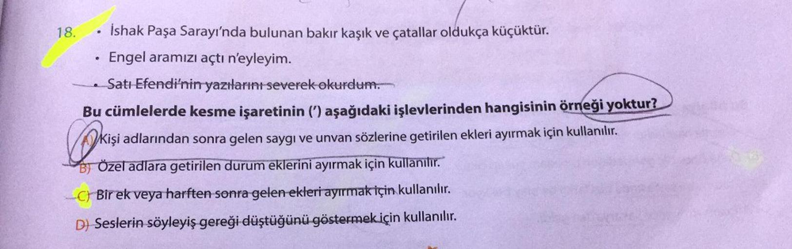 e
18. İshak Paşa Sarayı'nda bulunan bakır kaşık ve çatallar oldukça küçüktür.
Engel aramızı açtı n'eyleyim.
Satı Efendi'nin yazılarını severek okurdum.
Bu cümlelerde kesme işaretinin (') aşağıdaki işlevlerinden hangisinin örneği yoktur?
kişi adlarından son